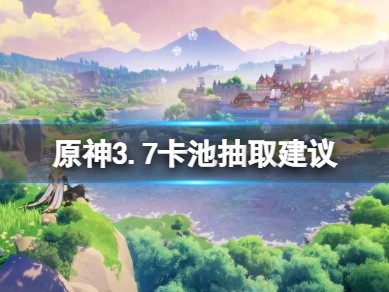 【原神搬运】《原神》3.7卡池抽取建议 3.7卡池角色抽谁？游戏攻略_手游下载