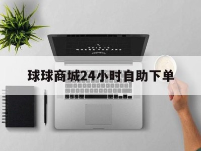 球球商城24小时自助下单(球球商城24小时自助下单网站)