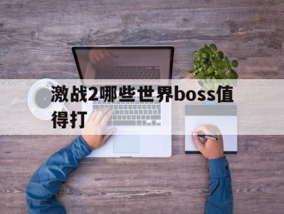 激战2哪些世界boss值得打_激战2世界boss刷新时间及坐标一览表