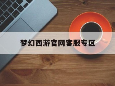 梦幻西游官网客服专区，梦幻西游客服人工服务中心